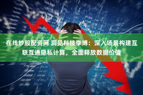 在线炒股配资网 洞见科技李博：深入场景构建互联互通隐私计算，全面释放数据价值