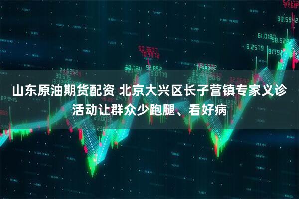 山东原油期货配资 北京大兴区长子营镇专家义诊活动让群众少跑腿、看好病