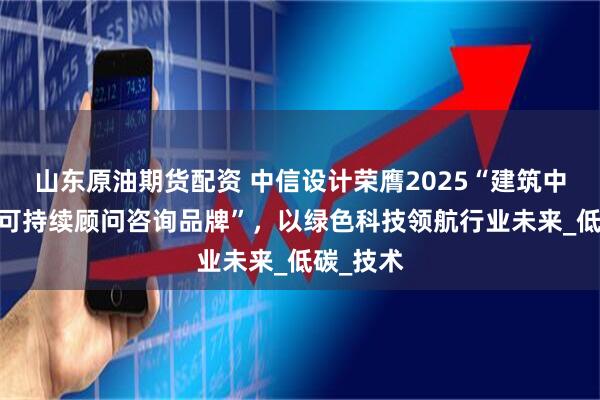 山东原油期货配资 中信设计荣膺2025“建筑中国·十大可持续顾问咨询品牌”，以绿色科技领航行业未来_低碳_技术