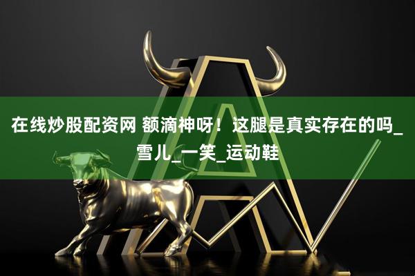 在线炒股配资网 额滴神呀！这腿是真实存在的吗_雪儿_一笑_运动鞋