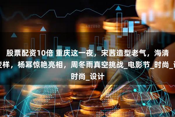 股票配资10倍 重庆这一夜，宋茜造型老气，海清大变样，杨幂惊艳亮相，周冬雨真空挑战_电影节_时尚_设计