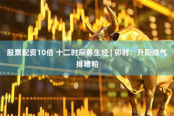 股票配资10倍 十二时辰养生经 | 卯时：升阳顺气排糟粕