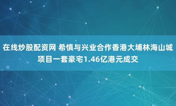 在线炒股配资网 希慎与兴业合作香港大埔林海山城项目一套豪宅1.46亿港元成交