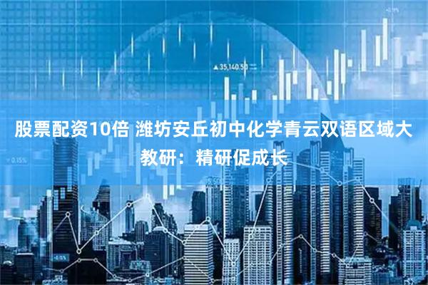 股票配资10倍 潍坊安丘初中化学青云双语区域大教研：精研促成长